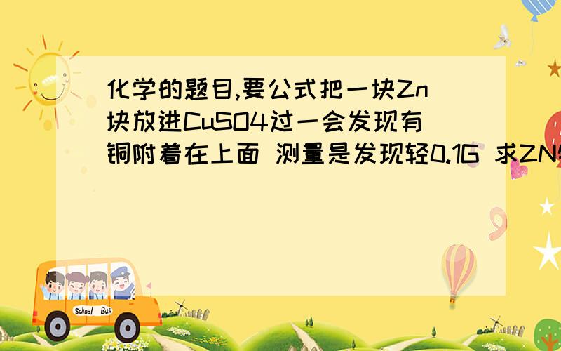 化学的题目,要公式把一块Zn块放进CuSO4过一会发现有铜附着在上面 测量是发现轻0.1G 求ZN物质的量 铜的质量生成 ZNSO4的物质的量