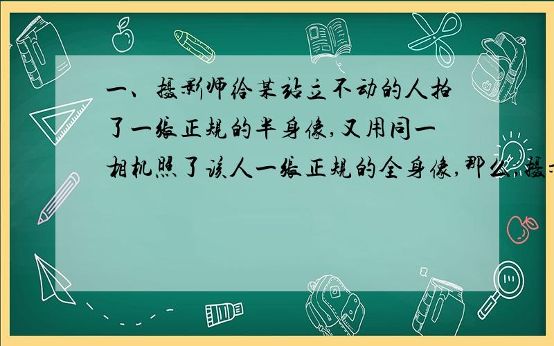 一、摄影师给某站立不动的人拍了一张正规的半身像,又用同一相机照了该人一张正规的全身像,那么,摄影师向（ ）（前或后）移动,镜头向（ ）（内或外）移动.二、小乐用放大镜看指纹时,