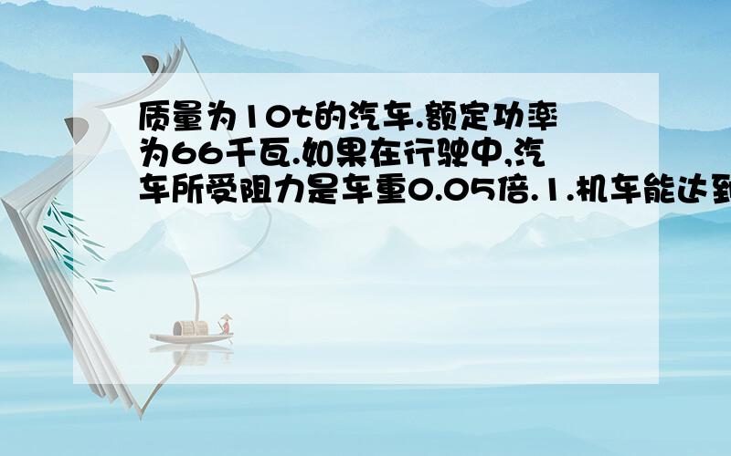 质量为10t的汽车.额定功率为66千瓦.如果在行驶中,汽车所受阻力是车重0.05倍.1.机车能达到最大速度?2.如果汽车以额定功率行驶.当汽车速度为5m/s时其加速度为多少?3.如果汽车以7.5m/s的速度匀