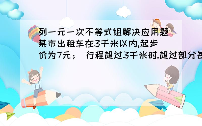 列一元一次不等式组解决应用题某市出租车在3千米以内,起步价为7元； 行程超过3千米时,超过部分每千米按1.4元收费（不足1千米按1千米计算）.某人下车付费21元,问出租车行程的范围?