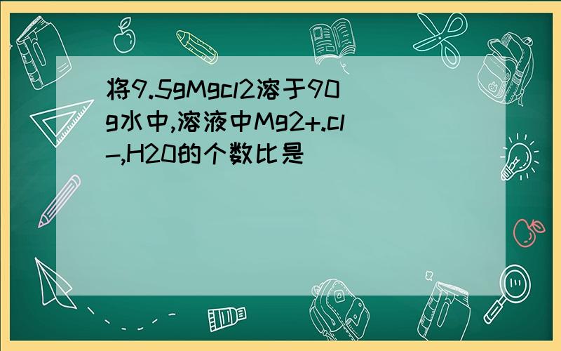 将9.5gMgcl2溶于90g水中,溶液中Mg2+.cl-,H20的个数比是