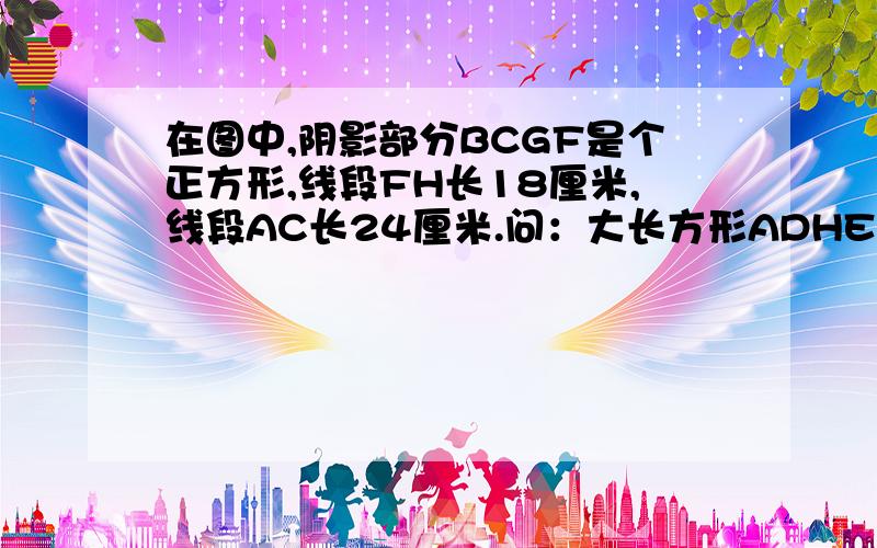 在图中,阴影部分BCGF是个正方形,线段FH长18厘米,线段AC长24厘米.问：大长方形ADHE的周长是多少?