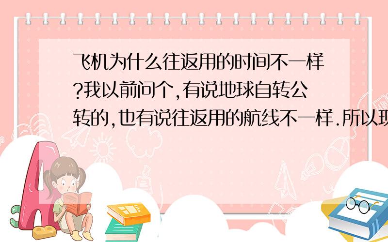 飞机为什么往返用的时间不一样?我以前问个,有说地球自转公转的,也有说往返用的航线不一样.所以现在想知道一个详细并准确的的情况,如果时间在3个小时和10个小时以上的话,就是想知道具