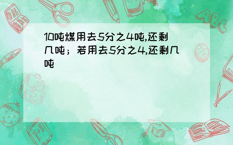 10吨煤用去5分之4吨,还剩几吨；若用去5分之4,还剩几吨