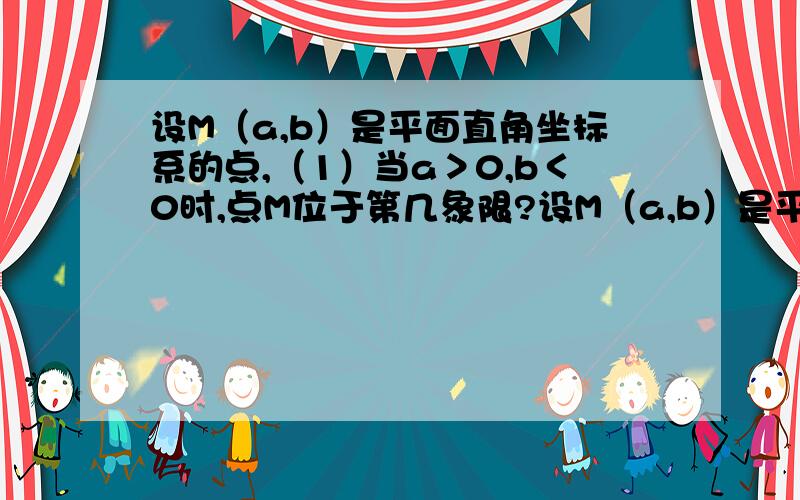 设M（a,b）是平面直角坐标系的点,（1）当a＞0,b＜0时,点M位于第几象限?设M（a,b）是平面直角坐标系的点.（1）当a＞0,b＜0时,点M位于第几象限?（2）当ab＞0时,点M位于第几象限?（3）当a为任意实