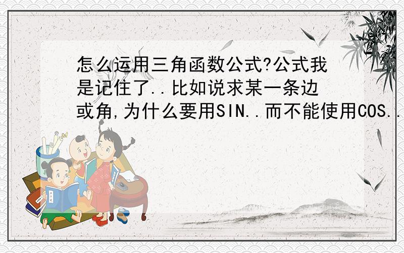 怎么运用三角函数公式?公式我是记住了..比如说求某一条边或角,为什么要用SIN..而不能使用COS...最不明白的就是:为什么求某个边或角时..公式中有斜边比对边..又有对边比斜边...所以就是不