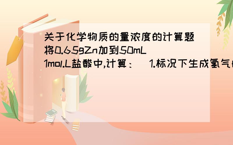 关于化学物质的量浓度的计算题将0.65gZn加到50mL1mol.L盐酸中,计算：  1.标况下生成氢气的体积；2.若反应完成后,溶液体积仍为50mL,这时溶液中的Zn离子的物质的量浓度是多少?化学类问题