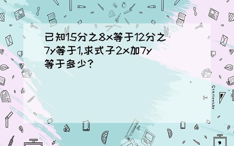 已知15分之8x等于12分之7y等于1,求式子2x加7y等于多少?