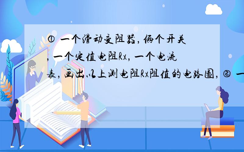 ① 一个滑动变阻器，俩个开关，一个定值电阻Rx，一个电流表，画出以上测电阻Rx阻值的电路图，② 一个滑动变阻器，俩个开关，一个定值电阻Rx，一个电压表，画出以上测电阻Rx阻值的电路