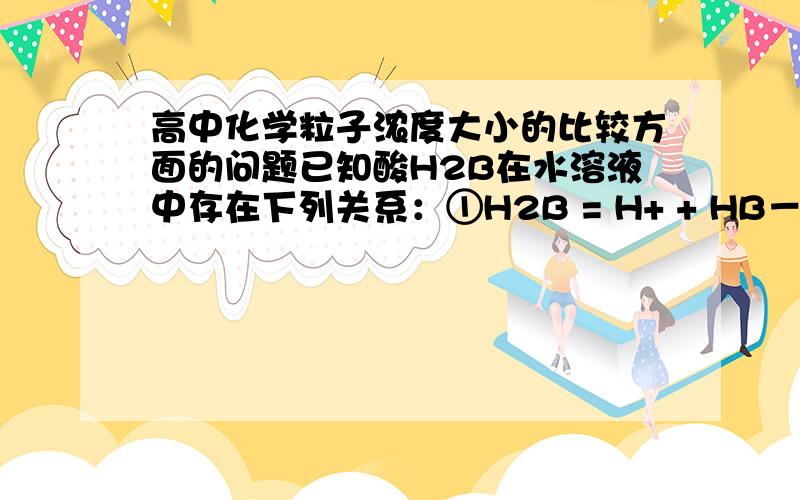 高中化学粒子浓度大小的比较方面的问题已知酸H2B在水溶液中存在下列关系：①H2B = H+ + HB－,②HB－H+ + B2－ ,则下列说法中一定不正确的是 [ ]A．NaHB溶液一定呈酸性,Na2B溶液一定呈碱性 B．在Na