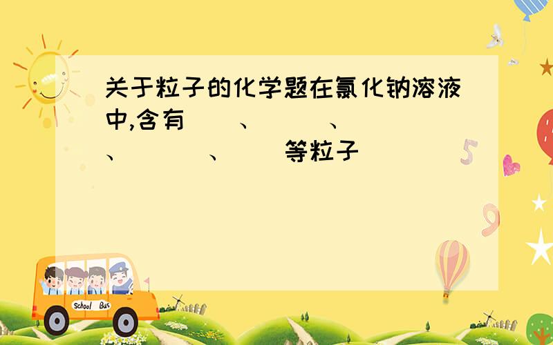 关于粒子的化学题在氯化钠溶液中,含有＿＿、 ＿＿、 ＿＿、 ＿＿ 、＿＿等粒子