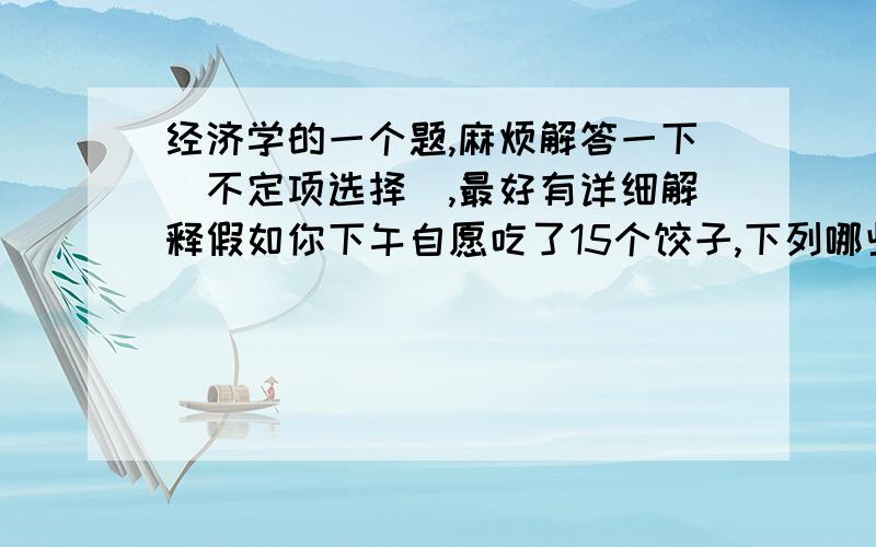 经济学的一个题,麻烦解答一下（不定项选择）,最好有详细解释假如你下午自愿吃了15个饺子,下列哪些是正确的：a、15个饺子使你不再饱,这是15个饺子对你的效用b、假设吃15个饺子,你感是100,