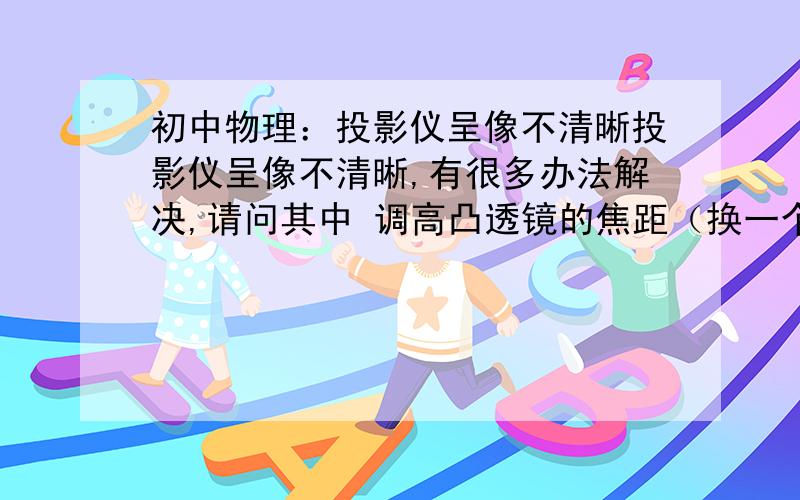 初中物理：投影仪呈像不清晰投影仪呈像不清晰,有很多办法解决,请问其中 调高凸透镜的焦距（换一个焦距大的凸透镜） 其原理是什么?