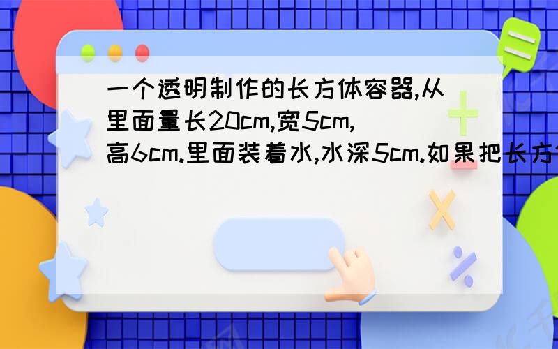 一个透明制作的长方体容器,从里面量长20cm,宽5cm,高6cm.里面装着水,水深5cm.如果把长方体上面开口密封,把右侧作为底面放在桌面上,这时水深是多少?