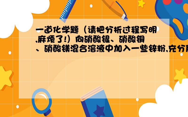 一道化学题（请把分析过程写明,麻烦了!）向硝酸银、硝酸铜、硝酸镁混合溶液中加入一些锌粉,充分反应后过滤,得到固体不溶物和滤液.将固体不溶物放入稀盐酸中,有气体产生.以下是小明同