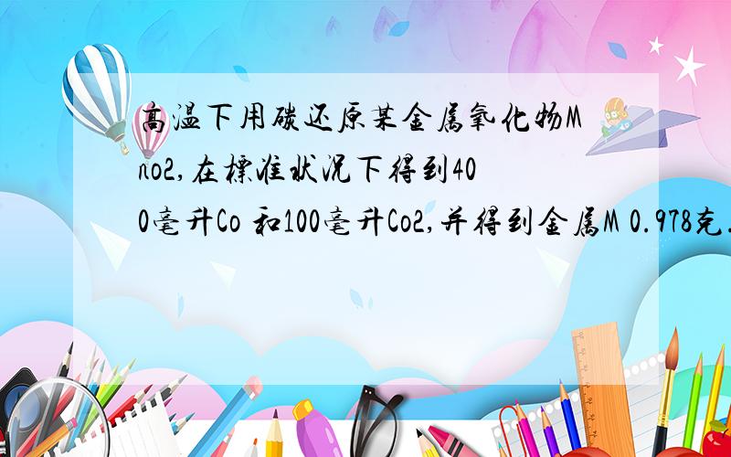 高温下用碳还原某金属氧化物Mno2,在标准状况下得到400毫升Co 和100毫升Co2,并得到金属M 0.978克.则金属M的相对原子质量是什么