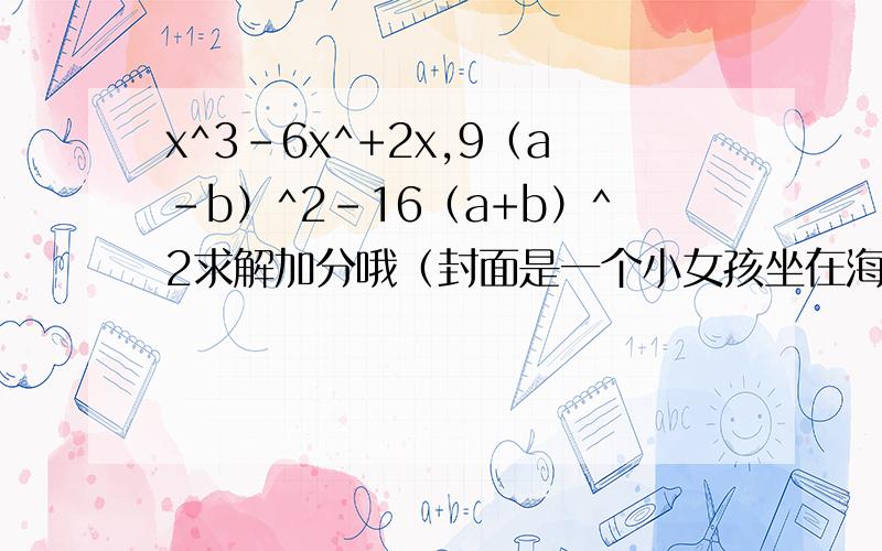 x^3-6x^+2x,9（a-b）^2-16（a+b）^2求解加分哦（封面是一个小女孩坐在海边的桌子上背着黄书包）