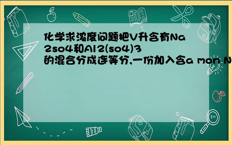 化学求浓度问题把V升含有Na2so4和Al2(so4)3的混合分成连等分,一份加入含a mon NaoH的容液,恰好使Al3+（三价铝）完全转化为Alo2-（次氯酸根）；另一份加入含b mon Bacl2的溶液,恰好使So4 2-(硫酸根）