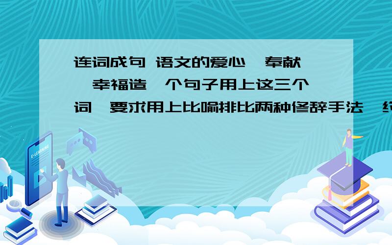 连词成句 语文的爱心  奉献  幸福造一个句子用上这三个词,要求用上比喻排比两种修辞手法,约在50字左右!分给最先回答的而且符合要求的!