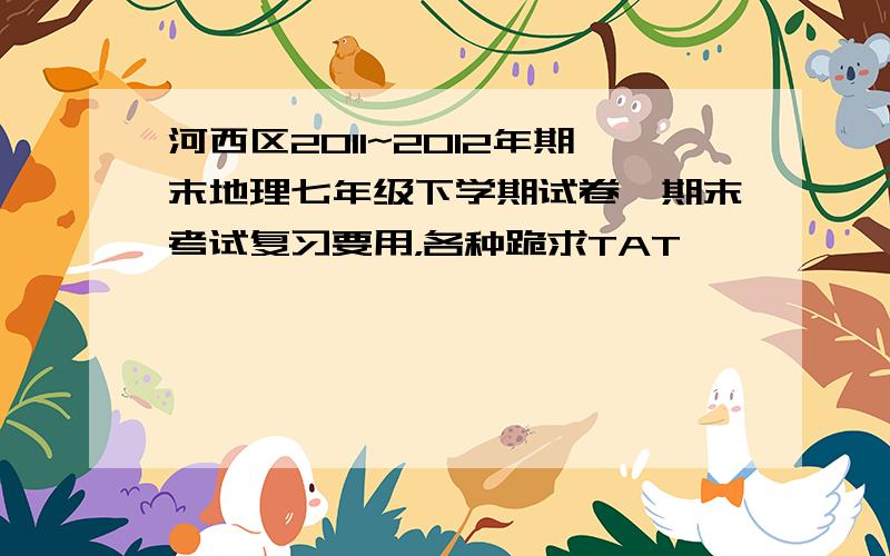 河西区2011~2012年期末地理七年级下学期试卷,期末考试复习要用，各种跪求TAT