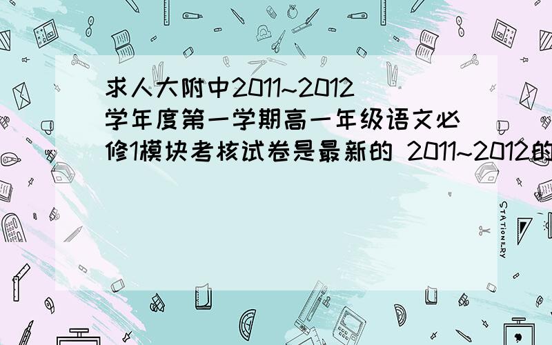 求人大附中2011~2012学年度第一学期高一年级语文必修1模块考核试卷是最新的 2011~2012的 看好了 如果是对的 必有重谢