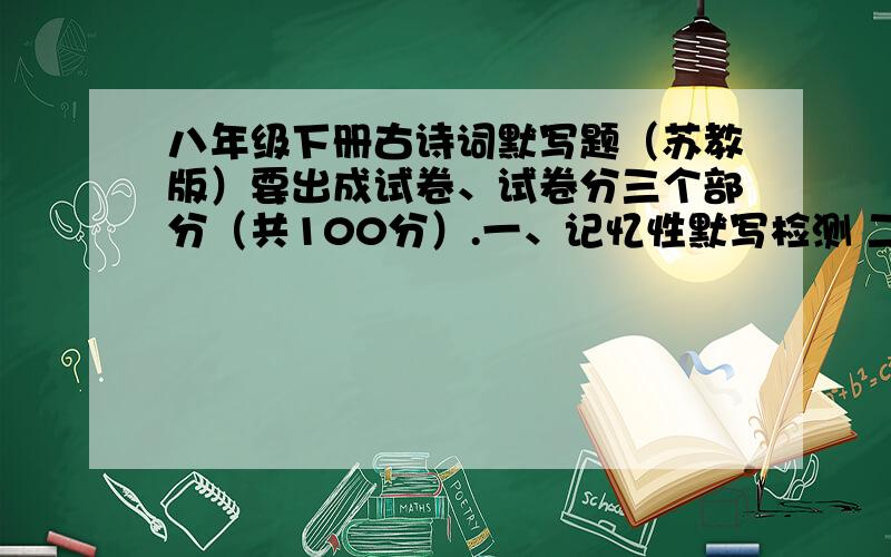 八年级下册古诗词默写题（苏教版）要出成试卷、试卷分三个部分（共100分）.一、记忆性默写检测 二、理解性默写 三、迁移运用性默写