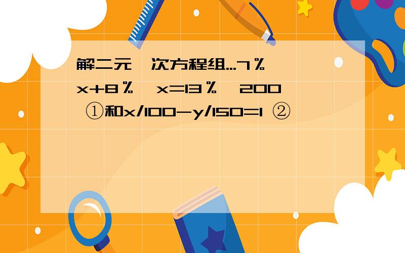 解二元一次方程组...7％*x+8％*x=13％*200 ①和x/100-y/150=1 ②