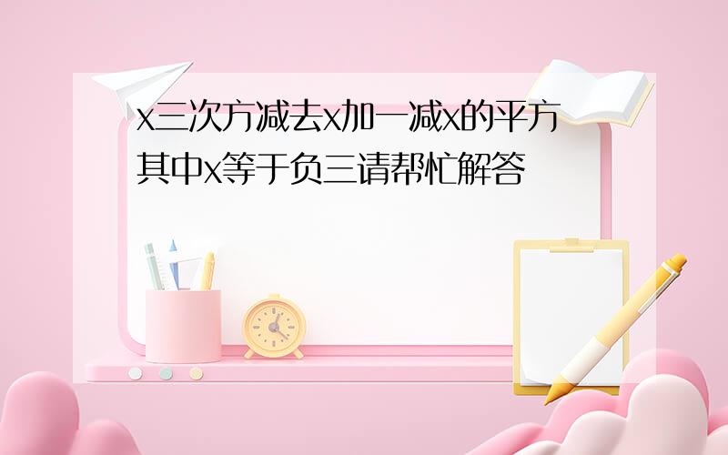 x三次方减去x加一减x的平方其中x等于负三请帮忙解答