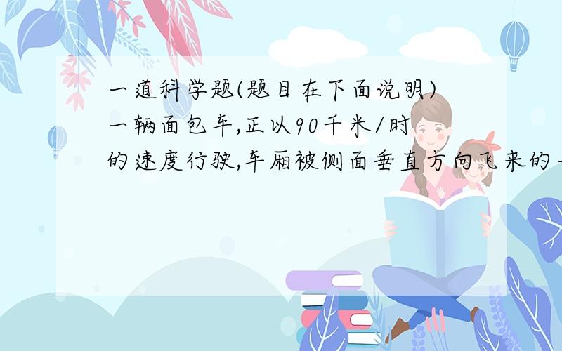 一道科学题(题目在下面说明)一辆面包车,正以90千米/时的速度行驶,车厢被侧面垂直方向飞来的一颗子弹射穿.经测定,车厢两壁上的弹孔前后间距为5厘米,则子弹的飞行速度大致为?(假设子弹击