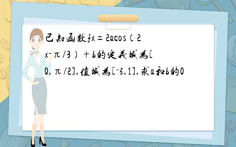 已知函数fx=2acos（2x-π/3）+b的定义域为[0,π/2],值域为[－5,1],求a和b的0