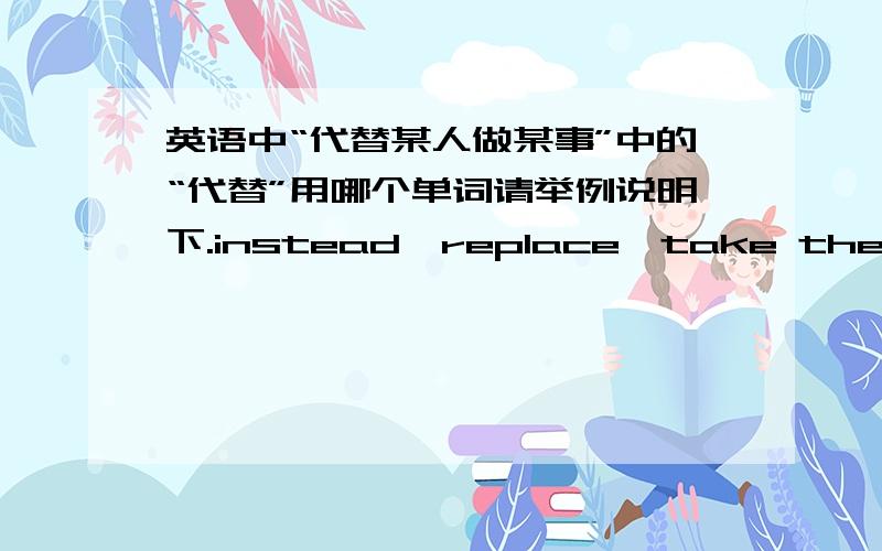 英语中“代替某人做某事”中的“代替”用哪个单词请举例说明下.instead、replace、take the place of的用法.代替人和代替物是否有区别?