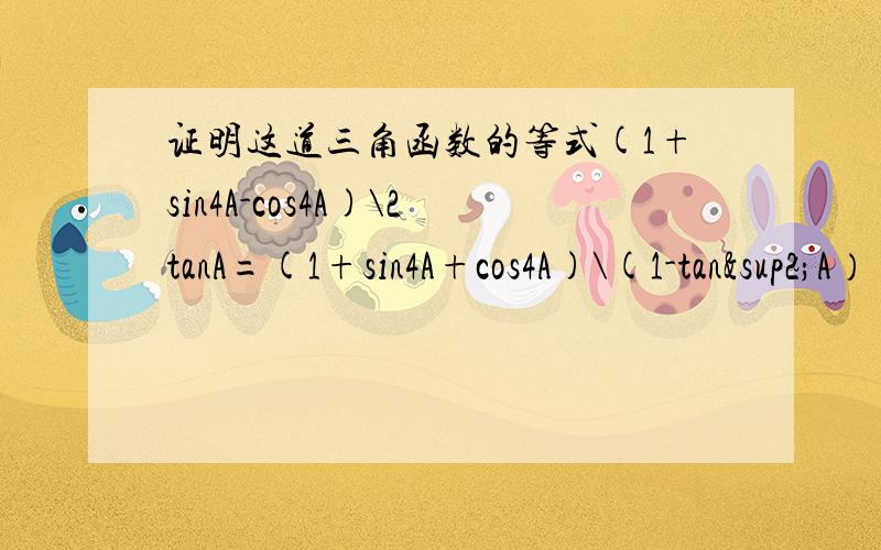 证明这道三角函数的等式(1+sin4A-cos4A)\2tanA=(1+sin4A+cos4A)\(1-tan²A） 各位大哥哥姐姐 看在我这么好学的份上给个准确又详细的答案吧 分不多哟