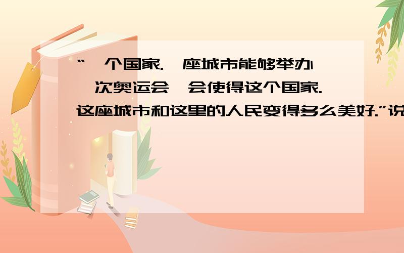 “一个国家.一座城市能够举办一次奥运会,会使得这个国家.这座城市和这里的人民变得多么美好.”说说对这句话的 体会还有这句“那一刻你就会明白，体育不仅仅是体育，它以自身特殊的