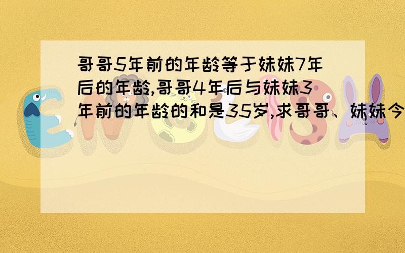 哥哥5年前的年龄等于妹妹7年后的年龄,哥哥4年后与妹妹3年前的年龄的和是35岁,求哥哥、妹妹今年的年龄