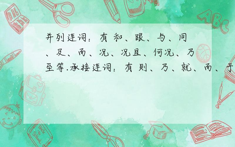 并列连词：有 和、跟、与、同、及、而、况、况且、何况、乃至等.承接连词：有 则、乃、就、而、于是、至于、说到、此外、像、如、一般、比方等.转折连词：有 却、但是、然而、而、