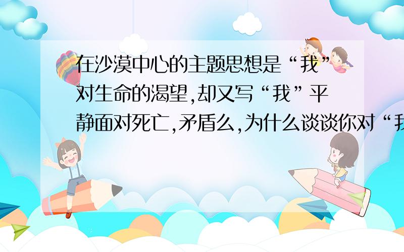 在沙漠中心的主题思想是“我”对生命的渴望,却又写“我”平静面对死亡,矛盾么,为什么谈谈你对“我”把“露水当成希望”的理解假如有一天,你处于这样的环境中,你会有怎样的感受呢