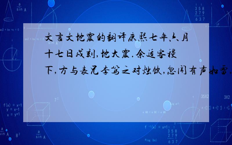 文言文地震的翻译康熙七年六月十七日戍刻,地大震.余适客稷下,方与表兄李笃之对烛饮,忽闻有声如雷,自东南来,向西北去,众骇异,不解其故.俄而几案摆酒簸,酒杯倾覆,屋梁椽柱,错析有声.相顾