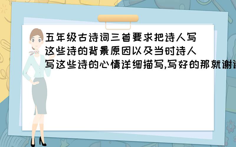 五年级古诗词三首要求把诗人写这些诗的背景原因以及当时诗人写这些诗的心情详细描写,写好的那就谢谢你了!