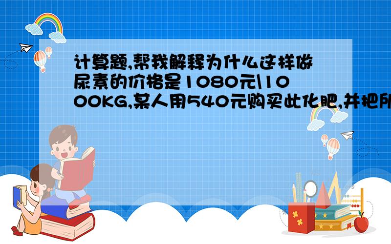 计算题,帮我解释为什么这样做尿素的价格是1080元\1000KG,某人用540元购买此化肥,并把所购化肥撒入50亩地中,则没亩地相单于补充了多少kg氮元素!540\(1080\1000kg)=500500kg\50亩=10kgCO(NH2)2中氮元素质