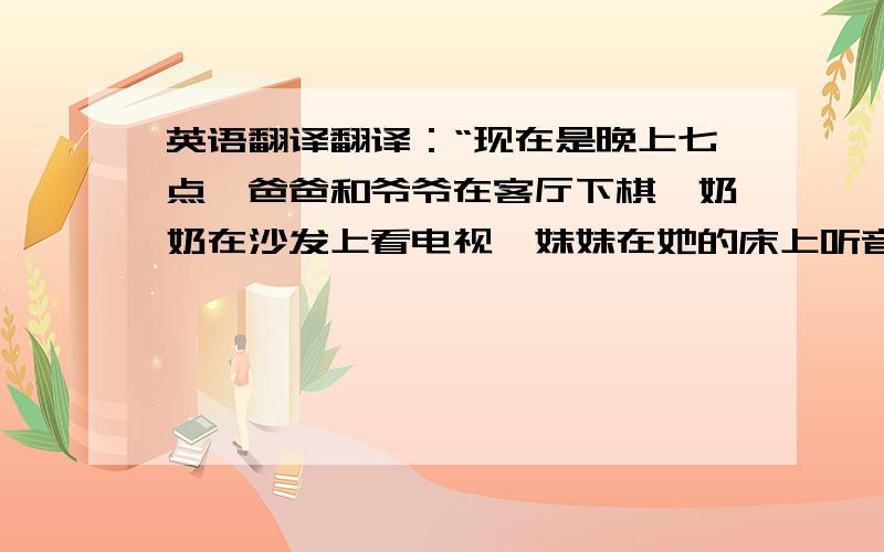 英语翻译翻译：“现在是晚上七点,爸爸和爷爷在客厅下棋,奶奶在沙发上看电视,妹妹在她的床上听音乐,姐姐在她的卧室打电话,哥哥在他的房间看书,我在书桌边做作业,妹妹在地上玩玩具.”