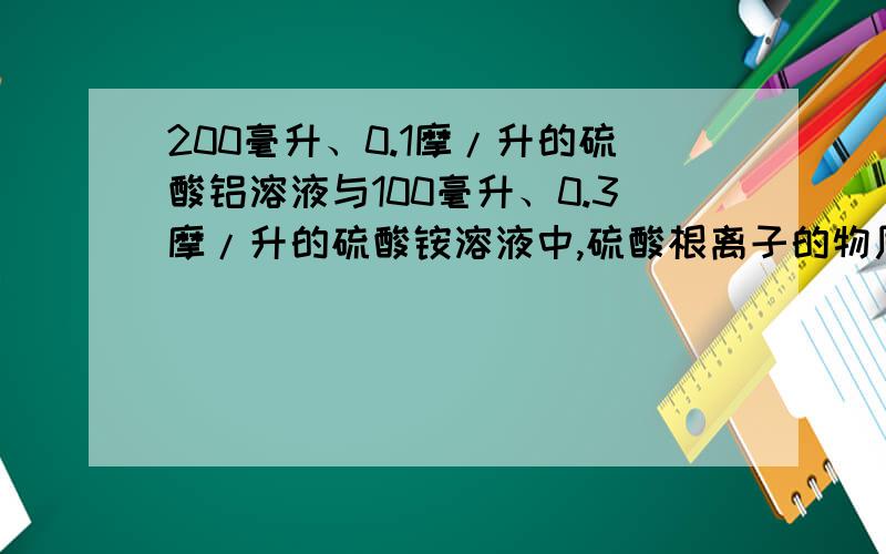 200毫升、0.1摩/升的硫酸铝溶液与100毫升、0.3摩/升的硫酸铵溶液中,硫酸根离子的物质的量浓度比是___；若要使上述两种溶液混合后,其中的硫酸根离子全部沉淀,至少要加0.2摩/升氯化钡溶液____