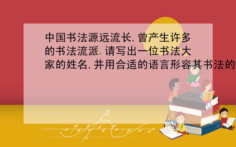 中国书法源远流长,曾产生许多的书法流派.请写出一位书法大家的姓名,并用合适的语言形容其书法的风格、姓名：风格：