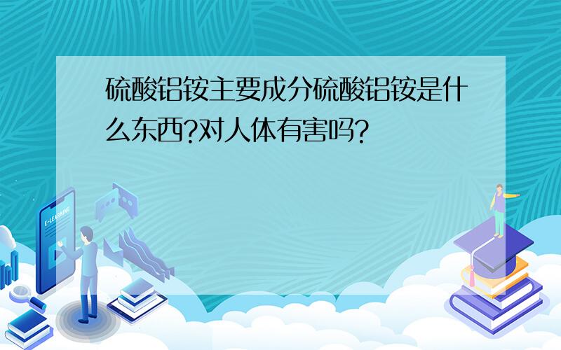 硫酸铝铵主要成分硫酸铝铵是什么东西?对人体有害吗?