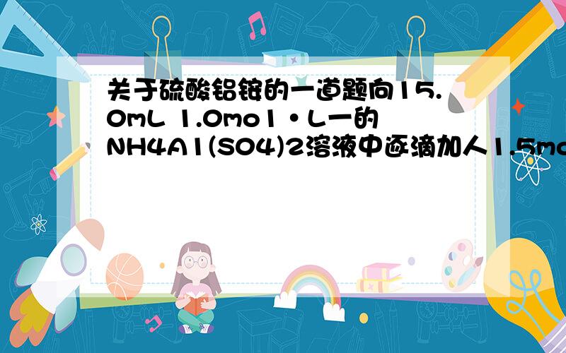 关于硫酸铝铵的一道题向15.0mL 1.0mo1·L一的NH4A1(S04)2溶液中逐滴加人1.5mol·L-1的 NaOH溶液,并不断搅拌.当生成沉淀的量最大时,下列对加入NaOH溶液的体积V的判断,正确的是A.恰好V=30.0mL B.恰好V=40.0mL