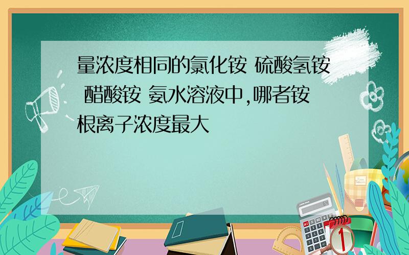 量浓度相同的氯化铵 硫酸氢铵 醋酸铵 氨水溶液中,哪者铵根离子浓度最大