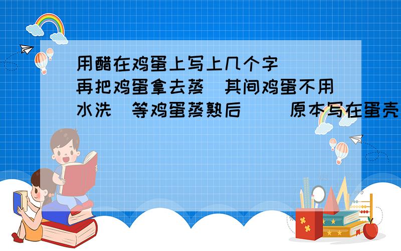 用醋在鸡蛋上写上几个字`` 再把鸡蛋拿去蒸(其间鸡蛋不用水洗)等鸡蛋蒸熟后`` 原本写在蛋壳上的字都印在了蛋白上了`` 原因是什么呢```