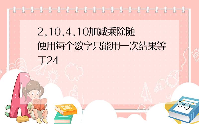 2,10,4,10加减乘除随便用每个数字只能用一次结果等于24