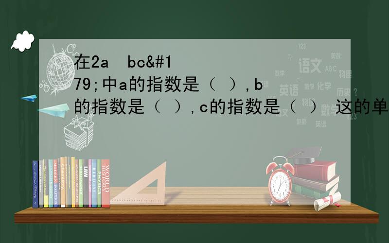 在2a²bc³中a的指数是（ ）,b的指数是（ ）,c的指数是（ ） 这的单项式的次数是什么