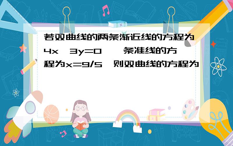 若双曲线的两条渐近线的方程为4x±3y=0,一条准线的方程为x=9/5,则双曲线的方程为