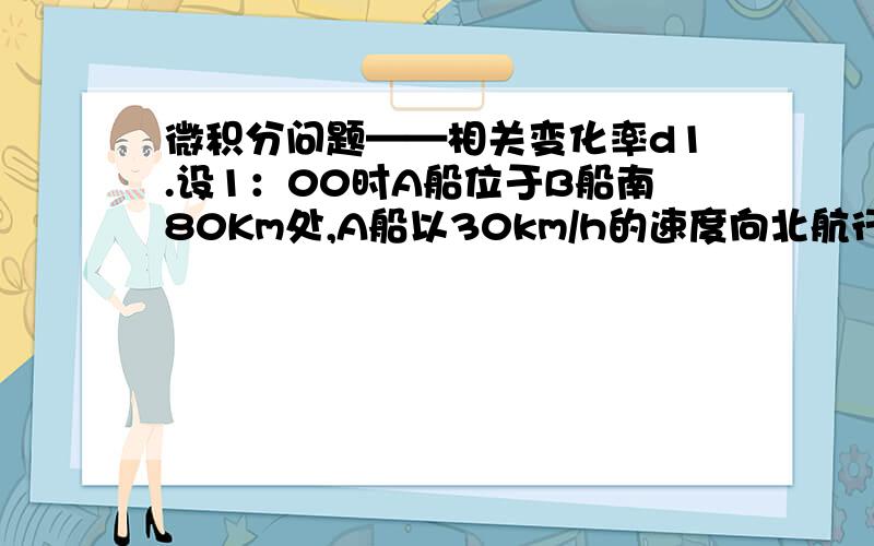 微积分问题——相关变化率d1.设1：00时A船位于B船南80Km处,A船以30km/h的速度向北航行,B船以40km/h的速度向动航行.求3：00时两船距离.